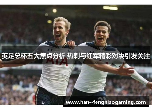 英足总杯五大焦点分析 热刺与红军精彩对决引发关注