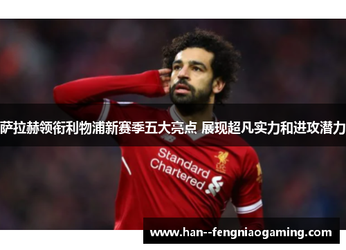 萨拉赫领衔利物浦新赛季五大亮点 展现超凡实力和进攻潜力
