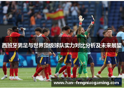 西班牙男足与世界顶级球队实力对比分析及未来展望 西班牙男足与世界顶级球队实力对比分析及未来展望