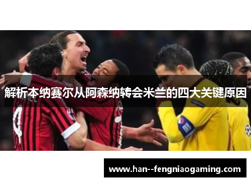 解析本纳赛尔从阿森纳转会米兰的四大关键原因