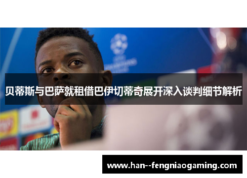 贝蒂斯与巴萨就租借巴伊切蒂奇展开深入谈判细节解析