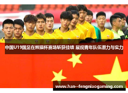 中国U19国足在熊猫杯赛场斩获佳绩 展现青年队伍潜力与实力