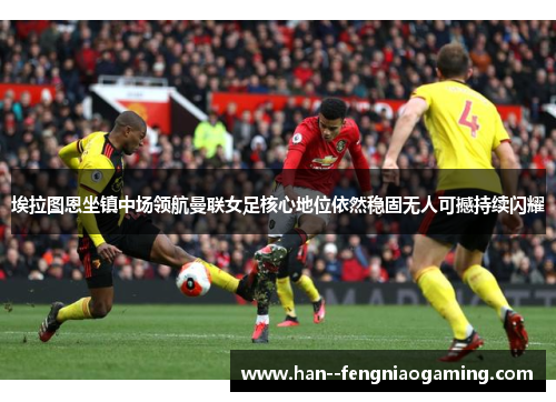 埃拉图恩坐镇中场领航曼联女足核心地位依然稳固无人可撼持续闪耀