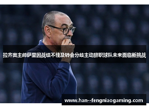 拉齐奥主帅萨里因战绩不佳及转会分歧主动辞职球队未来面临新挑战