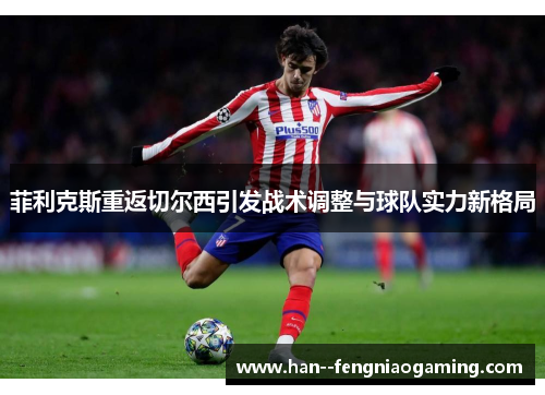 菲利克斯重返切尔西引发战术调整与球队实力新格局