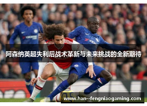阿森纳英超失利后战术革新与未来挑战的全新期待