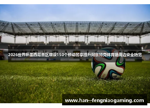 2026世界杯墨西哥赛区增设150个移动警亭提升阿兹特克体育场周边安全防范 2026世界杯墨西哥赛区增设150个移动警亭提升阿兹特克体育场周边安全防范