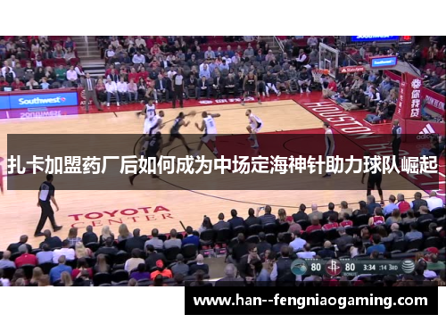 扎卡加盟药厂后如何成为中场定海神针助力球队崛起 扎卡加盟药厂后如何成为中场定海神针助力球队崛起